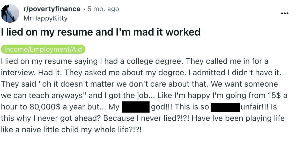 screenshot - rpovertyfinance 5 mo. ago MrHappyKitty I lied on my resume and I'm mad it worked IncomeEmploymentAid I lied on my resume saying I had a college degree. They called me in for a interview. Had it. They asked me about my degree. I admitted I did